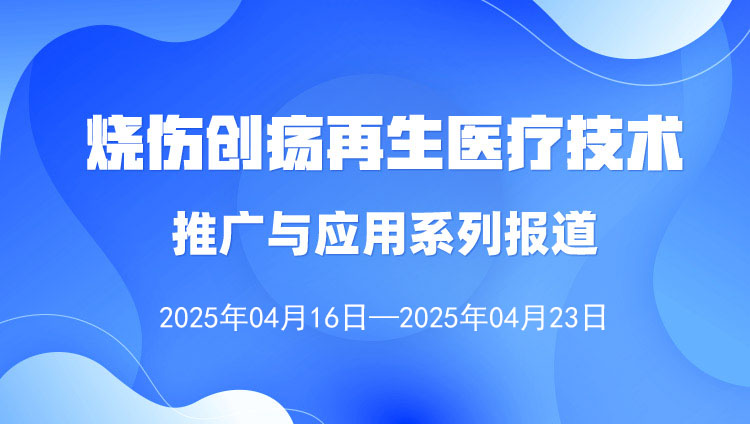 烧伤创疡再生医疗技术推广与应用系列报道（2025年4月16日—4月23日）
